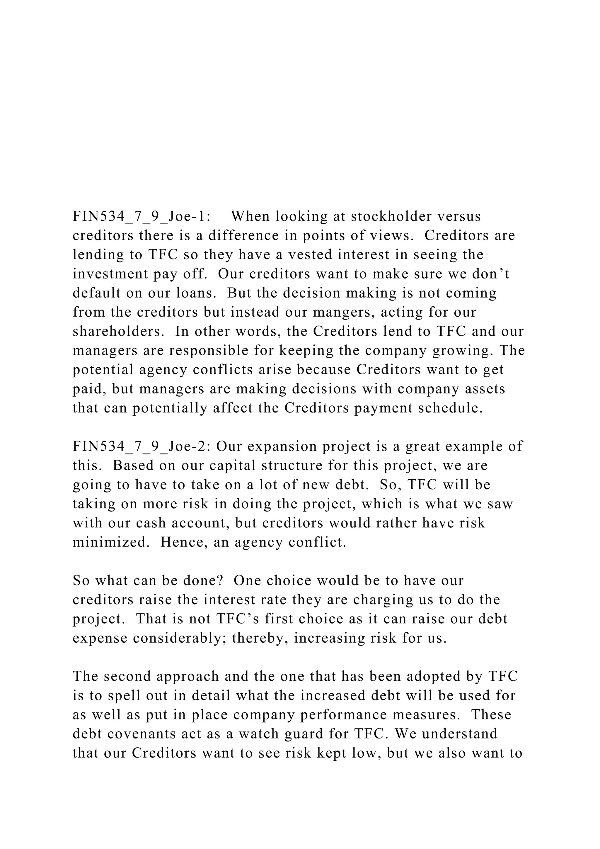 FIN534_7_9_Joe-1: When looking at stockholder versus
creditors there is a difference in points of views. Creditors are
lending to TFC so they have a vested interest in seeing the
investment pay off. Our creditors want to make sure we don’t
default on our loans. But the decision making is not coming
from the creditors but instead our mangers, acting for our
shareholders. In other words, the Creditors lend to TFC and our
managers are responsible for keeping the company growing. The
potential agency conflicts arise because Creditors want to get
paid, but managers are making decisions with company assets
that can potentially affect the Creditors payment schedule.
FIN534_7_9_Joe-2: Our expansion project is a great example of
this. Based on our capital structure for this project, we are
going to have to take on a lot of new debt. So, TFC will be
taking on more risk in doing the project, which is what we saw
with our cash account, but creditors would rather have risk
minimized. Hence, an agency conflict.
So what can be done? One choice would be to have our
creditors raise the interest rate they are charging us to do the
project. That is not TFC’s first choice as it can raise our debt
expense considerably; thereby, increasing risk for us.
The second approach and the one that has been adopted by TFC
is to spell out in detail what the increased debt will be used for
as well as put in place company performance measures. These
debt covenants act as a watch guard for TFC. We understand
that our Creditors want to see risk kept low, but we also want to
 