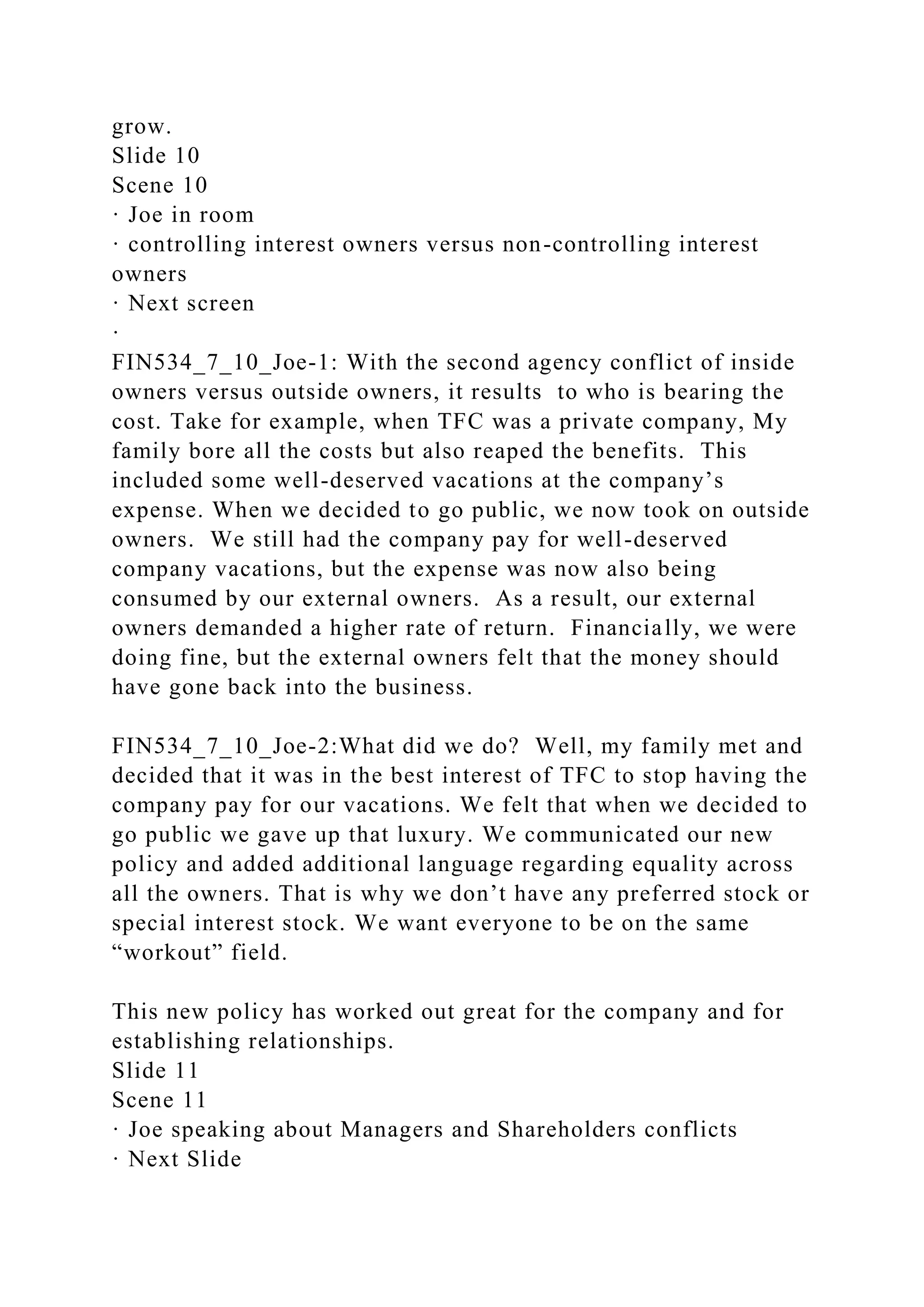 grow.
Slide 10
Scene 10
· Joe in room
· controlling interest owners versus non-controlling interest
owners
· Next screen
·
FIN534_7_10_Joe-1: With the second agency conflict of inside
owners versus outside owners, it results to who is bearing the
cost. Take for example, when TFC was a private company, My
family bore all the costs but also reaped the benefits. This
included some well-deserved vacations at the company’s
expense. When we decided to go public, we now took on outside
owners. We still had the company pay for well-deserved
company vacations, but the expense was now also being
consumed by our external owners. As a result, our external
owners demanded a higher rate of return. Financially, we were
doing fine, but the external owners felt that the money should
have gone back into the business.
FIN534_7_10_Joe-2:What did we do? Well, my family met and
decided that it was in the best interest of TFC to stop having the
company pay for our vacations. We felt that when we decided to
go public we gave up that luxury. We communicated our new
policy and added additional language regarding equality across
all the owners. That is why we don’t have any preferred stock or
special interest stock. We want everyone to be on the same
“workout” field.
This new policy has worked out great for the company and for
establishing relationships.
Slide 11
Scene 11
· Joe speaking about Managers and Shareholders conflicts
· Next Slide
 