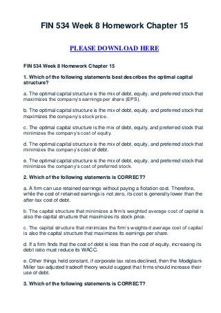 FIN 534 Week 8 Homework Chapter 15

                      PLEASE DOWNLOAD HERE

FIN 534 Week 8 Homework Chapter 15

1. Which of the following statements best describes the optimal capital
structure?

a. The optimal capital structure is the mix of debt, equity, and preferred stock that
maximizes the company’s earnings per share (EPS).

b. The optimal capital structure is the mix of debt, equity, and preferred stock that
maximizes the company’s stock price.

c. The optimal capital structure is the mix of debt, equity, and preferred stock that
minimizes the company’s cost of equity.

d. The optimal capital structure is the mix of debt, equity, and preferred stock that
minimizes the company’s cost of debt.

e. The optimal capital structure is the mix of debt, equity, and preferred stock that
minimizes the company’s cost of preferred stock.

2. Which of the following statements is CORRECT?

a. A firm can use retained earnings without paying a flotation cost. Therefore,
while the cost of retained earnings is not zero, its cost is generally lower than the
after-tax cost of debt.

b. The capital structure that minimizes a firm’s weighted average cost of capital is
also the capital structure that maximizes its stock price.

c. The capital structure that minimizes the firm’s weighted average cost of capital
is also the capital structure that maximizes its earnings per share.

d. If a firm finds that the cost of debt is less than the cost of equity, increasing its
debt ratio must reduce its WACC.

e. Other things held constant, if corporate tax rates declined, then the Modigliani-
Miller tax-adjusted tradeoff theory would suggest that firms should increase their
use of debt.

3. Which of the following statements is CORRECT?
 