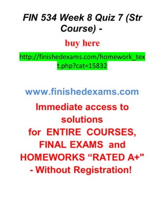 FIN 534 Week 8 Quiz 7 (Str
Course) -
buy here
http://finishedexams.com/homework_tex
t.php?cat=15832
www.finishedexams.com
Immediate access to
solutions
for ENTIRE COURSES,
FINAL EXAMS and
HOMEWORKS “RATED A+"
- Without Registration!
 