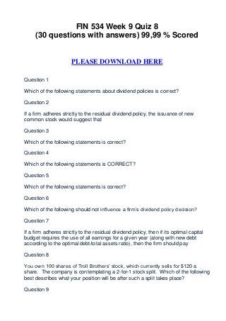 FIN 534 Week 9 Quiz 8
     (30 questions with answers) 99,99 % Scored


                      PLEASE DOWNLOAD HERE

Question 1

Which of the following statements about dividend policies is correct?

Question 2

If a firm adheres strictly to the residual dividend policy, the issuance of new
common stock would suggest that

Question 3

Which of the following statements is correct?

Question 4

Which of the following statements is CORRECT?

Question 5

Which of the following statements is correct?

Question 6

Which of the following should not influence a firm’s dividend policy decision?

Question 7

If a firm adheres strictly to the residual dividend policy, then if its optimal capital
budget requires the use of all earnings for a given year (along with new debt
according to the optimal debt/total assets ratio), then the firm should pay

Question 8

You own 100 shares of Troll Brothers’ stock, which currently sells for $120 a
share. The company is contemplating a 2-for-1 stock split. Which of the following
best describes what your position will be after such a split takes place?

Question 9
 