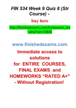FIN 534 Week 9 Quiz 8 (Str
Course) -
buy here
http://finishedexams.com/homework_tex
t.php?cat=15836
www.finishedexams.com
Immediate access to
solutions
for ENTIRE COURSES,
FINAL EXAMS and
HOMEWORKS “RATED A+"
- Without Registration!
 
