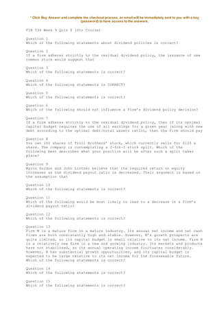 * Click Buy Answer and complete the checkout process, an email will be immediately sent to you with a key
(password) to have access to the answers.
FIN 534 Week 9 Quiz 8 (Str Course)
Question 1
Which of the following statements about dividend policies is correct?
Question 2
If a firm adheres strictly to the residual dividend policy, the issuance of new
common stock would suggest that
Question 3
Which of the following statements is correct?
Question 4
Which of the following statements is CORRECT?
Question 5
Which of the following statements is correct?
Question 6
Which of the following should not influence a firm’s dividend policy decision?
Question 7
If a firm adheres strictly to the residual dividend policy, then if its optimal
capital budget requires the use of all earnings for a given year (along with new
debt according to the optimal debt/total assets ratio), then the firm should pay
Question 8
You own 100 shares of Troll Brothers’ stock, which currently sells for $120 a
share. The company is contemplating a 2-for-1 stock split. Which of the
following best describes what your position will be after such a split takes
place?
Question 9
Myron Gordon and John Lintner believe that the required return on equity
increases as the dividend payout ratio is decreased. Their argument is based on
the assumption that
Question 10
Which of the following statements is correct?
Question 11
Which of the following would be most likely to lead to a decrease in a firm’s
dividend payout ratio?
Question 12
Which of the following statements is correct?
Question 13
Firm M is a mature firm in a mature industry. Its annual net income and net cash
flows are both consistently high and stable. However, M’s growth prospects are
quite limited, so its capital budget is small relative to its net income. Firm N
is a relatively new firm in a new and growing industry. Its markets and products
have not stabilized, so its annual operating income fluctuates considerably.
However, N has substantial growth opportunities, and its capital budget is
expected to be large relative to its net income for the foreseeable future.
Which of the following statements is correct?
Question 14
Which of the following statements is correct?
Question 15
Which of the following statements is correct?
 