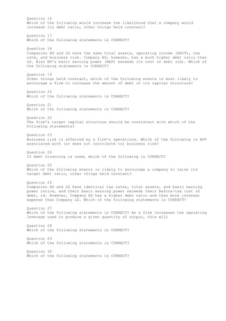 Question 16
Which of the following would increase the likelihood that a company would
increase its debt ratio, other things held constant?
Question 17
Which of the following statements is CORRECT?
Question 18
Companies HD and LD have the same total assets, operating income (EBIT), tax
rate, and business risk. Company HD, however, has a much higher debt ratio than
LD. Also HD’s basic earning power (BEP) exceeds its cost of debt (rd). Which of
the following statements is CORRECT?
Question 19
Other things held constant, which of the following events is most likely to
encourage a firm to increase the amount of debt in its capital structure?
Question 20
Which of the following statements is CORRECT?
Question 21
Which of the following statements is CORRECT?
Question 22
The firm’s target capital structure should be consistent with which of the
following statements?
Question 23
Business risk is affected by a firm's operations. Which of the following is NOT
associated with (or does not contribute to) business risk?
Question 24
If debt financing is used, which of the following is CORRECT?
Question 25
Which of the following events is likely to encourage a company to raise its
target debt ratio, other things held constant?
Question 26
Companies HD and LD have identical tax rates, total assets, and basic earning
power ratios, and their basic earning power exceeds their before-tax cost of
debt, rd. However, Company HD has a higher debt ratio and thus more interest
expense than Company LD. Which of the following statements is CORRECT?
Question 27
Which of the following statements is CORRECT? As a firm increases the operating
leverage used to produce a given quantity of output, this will
Question 28
Which of the following statements is CORRECT?
Question 29
Which of the following statements is CORRECT?
Question 30
Which of the following statements is CORRECT?
 