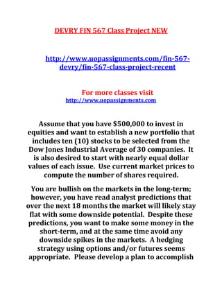 DEVRY FIN 567 Class Project NEW
http://www.uopassignments.com/fin-567-
devry/fin-567-class-project-recent
For more classes visit
http://www.uopassignments.com
Assume that you have $500,000 to invest in
equities and want to establish a new portfolio that
includes ten (10) stocks to be selected from the
Dow Jones Industrial Average of 30 companies. It
is also desired to start with nearly equal dollar
values of each issue. Use current market prices to
compute the number of shares required.
You are bullish on the markets in the long-term;
however, you have read analyst predictions that
over the next 18 months the market will likely stay
flat with some downside potential. Despite these
predictions, you want to make some money in the
short-term, and at the same time avoid any
downside spikes in the markets. A hedging
strategy using options and/or futures seems
appropriate. Please develop a plan to accomplish
 