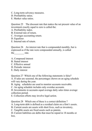 C. Long-term solvency measures.
D. Profitability ratios.
E. Market value ratios.
Question 25 The discount rate that makes the net present value of an
investment exactly equal to zero is called the:
A. Profitability index.
B. External rate of return.
C. Averages accounting return.
D. Equalizer.
E. Internal rate of return.
Question 26 An interest rate that is compounded monthly, but is
expressed as if the rate were compounded annually, is called
the________ rate.
A. Compound interest
B. Stated interest
C. Effective annual
D. Periodic interest
E. Daily interest
Question 27 Which one of the following statements is false?
A. If sales are seasonal, the percentages shown on an aging schedule
will vary during the year.
B. Aging schedules are used to monitor accounts receivable.
C. An aging schedule includes only overdue accounts
D. Investments in accounts equal average daily sales times average
collection period.
E. Collection efforts may involve legal action.
Question 28 Which one of these is a correct definition ?
A. Long-term debt is defined as a residual claim on a firm’s assets.
B. Current assets are assets with short lives, such as inventory,
C. Tangible assets are fixed assets such as patents.
D. Current liabilities are debts that must be repaid in 18 months or
less.
 