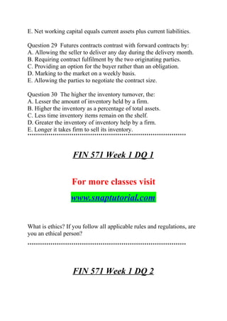 E. Net working capital equals current assets plus current liabilities.
Question 29 Futures contracts contrast with forward contracts by:
A. Allowing the seller to deliver any day during the delivery month.
B. Requiring contract fulfilment by the two originating parties.
C. Providing an option for the buyer rather than an obligation.
D. Marking to the market on a weekly basis.
E. Allowing the parties to negotiate the contract size.
Question 30 The higher the inventory turnover, the:
A. Lesser the amount of inventory held by a firm.
B. Higher the inventory as a percentage of total assets.
C. Less time inventory items remain on the shelf.
D. Greater the inventory of inventory help by a firm.
E. Longer it takes firm to sell its inventory.
****************************************************************************
FIN 571 Week 1 DQ 1
For more classes visit
www.snaptutorial.com
What is ethics? If you follow all applicable rules and regulations, are
you an ethical person?
****************************************************************************
FIN 571 Week 1 DQ 2
 
