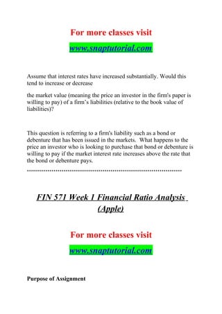 For more classes visit
www.snaptutorial.com
Assume that interest rates have increased substantially. Would this
tend to increase or decrease
the market value (meaning the price an investor in the firm's paper is
willing to pay) of a firm’s liabilities (relative to the book value of
liabilities)?
This question is referring to a firm's liability such as a bond or
debenture that has been issued in the markets. What happens to the
price an investor who is looking to purchase that bond or debenture is
willing to pay if the market interest rate increases above the rate that
the bond or debenture pays.
****************************************************************************
FIN 571 Week 1 Financial Ratio Analysis
(Apple)
For more classes visit
www.snaptutorial.com
Purpose of Assignment
 