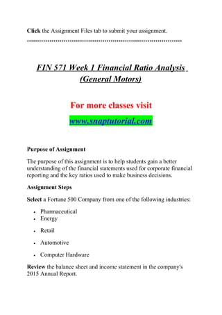 Click the Assignment Files tab to submit your assignment.
****************************************************************************
FIN 571 Week 1 Financial Ratio Analysis
(General Motors)
For more classes visit
www.snaptutorial.com
Purpose of Assignment
The purpose of this assignment is to help students gain a better
understanding of the financial statements used for corporate financial
reporting and the key ratios used to make business decisions.
Assignment Steps
Select a Fortune 500 Company from one of the following industries:
• Pharmaceutical
• Energy
• Retail
• Automotive
• Computer Hardware
Review the balance sheet and income statement in the company's
2015 Annual Report.
 