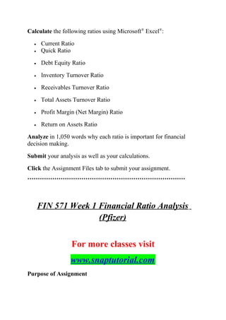 Calculate the following ratios using Microsoft®
Excel®
:
• Current Ratio
• Quick Ratio
• Debt Equity Ratio
• Inventory Turnover Ratio
• Receivables Turnover Ratio
• Total Assets Turnover Ratio
• Profit Margin (Net Margin) Ratio
• Return on Assets Ratio
Analyze in 1,050 words why each ratio is important for financial
decision making.
Submit your analysis as well as your calculations.
Click the Assignment Files tab to submit your assignment.
****************************************************************************
FIN 571 Week 1 Financial Ratio Analysis
(Pfizer)
For more classes visit
www.snaptutorial.com
Purpose of Assignment
 
