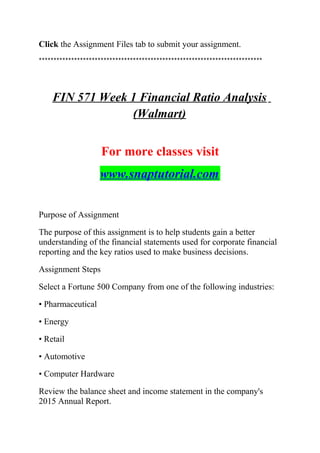 Click the Assignment Files tab to submit your assignment.
****************************************************************************
FIN 571 Week 1 Financial Ratio Analysis
(Walmart)
For more classes visit
www.snaptutorial.com
Purpose of Assignment
The purpose of this assignment is to help students gain a better
understanding of the financial statements used for corporate financial
reporting and the key ratios used to make business decisions.
Assignment Steps
Select a Fortune 500 Company from one of the following industries:
• Pharmaceutical
• Energy
• Retail
• Automotive
• Computer Hardware
Review the balance sheet and income statement in the company's
2015 Annual Report.
 