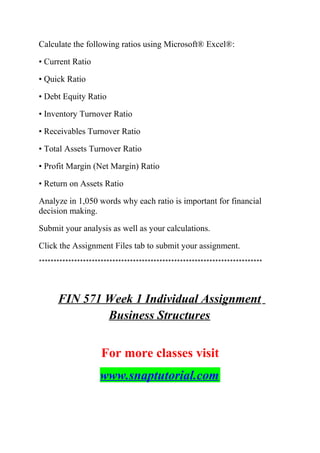 Calculate the following ratios using Microsoft® Excel®:
• Current Ratio
• Quick Ratio
• Debt Equity Ratio
• Inventory Turnover Ratio
• Receivables Turnover Ratio
• Total Assets Turnover Ratio
• Profit Margin (Net Margin) Ratio
• Return on Assets Ratio
Analyze in 1,050 words why each ratio is important for financial
decision making.
Submit your analysis as well as your calculations.
Click the Assignment Files tab to submit your assignment.
****************************************************************************
FIN 571 Week 1 Individual Assignment
Business Structures
For more classes visit
www.snaptutorial.com
 