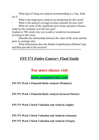 · What type of rating are analysts recommending (i.e. buy, hold,
etc.)?
· What is the target price analysts are predicting for this stock?
· What is the analyst's average revenue estimate for next year?
· What are some of the significant news items and press releases
made by the company over the last year?
Explain in 700 words why you would or would not recommend
investing in this stock.
· Describe the relationship between the value of the stock and the
price to earnings ratio.
· What information does the Market Capitalization (Market Cap)
and Beta provide to the investor?
****************************************************************************
FIN 571 Entire Course+ Final Guide
For more classes visit
www.snaptutorial.com
FIN 571 Week 1 Financial Ratio Analysis (Walmart)
FIN 571 Week 1 Financial Ratio Analysis (General Motors)
FIN 571 Week 2 Stock Valuation and Analysis (Apple)
FIN 571 Week 2 Stock Valuation and Analysis (Amazon)
FIN 571 Week 2 Stock Valuation and Analysis (Target)
 