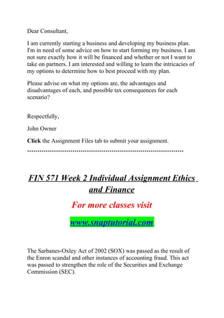 Dear Consultant,
I am currently starting a business and developing my business plan.
I'm in need of some advice on how to start forming my business. I am
not sure exactly how it will be financed and whether or not I want to
take on partners. I am interested and willing to learn the intricacies of
my options to determine how to best proceed with my plan.
Please advise on what my options are, the advantages and
disadvantages of each, and possible tax consequences for each
scenario?
Respectfully,
John Owner
Click the Assignment Files tab to submit your assignment.
****************************************************************************
FIN 571 Week 2 Individual Assignment Ethics
and Finance
For more classes visit
www.snaptutorial.com
The Sarbanes-Oxley Act of 2002 (SOX) was passed as the result of
the Enron scandal and other instances of accounting fraud. This act
was passed to strengthen the role of the Securities and Exchange
Commission (SEC).
 