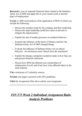 Research a case of corporate financial abuse related to the Sarbanes-
Oxley Act of 2002 and apply this to your current work or desired
place of employment.
Create a 1,400-word analysis of the application of SOX in which you
include the following:
• Discuss the mistakes made by the company and their leadership.
• Discuss the steps leadership could have taken to prevent or
mitigate the repercussions.
• Explain the role of market pressures on unethical behavior.
• Examine the influence of the basics of finance and how the
Sarbanes-Oxley Act of 2002 changed things.
• Evaluate the influence of Sarbanes-Oxley Act on ethical
behavior. Are businesses more ethical since the enactment?
• Explain the changes companies needed to make in how they use
and present financial statements.
• Discuss how SOX has affected your current place of
employment if at all, and if not, how it has affected others in the
same industry.
Cite a minimum of 2 scholarly sources.
Format your paper consistent with APA guidelines.
Click the Assignment Files tab to submit your assignment.
****************************************************************************
FIN 571 Week 2 Individual Assignment Ratio
Analysis Problems
 