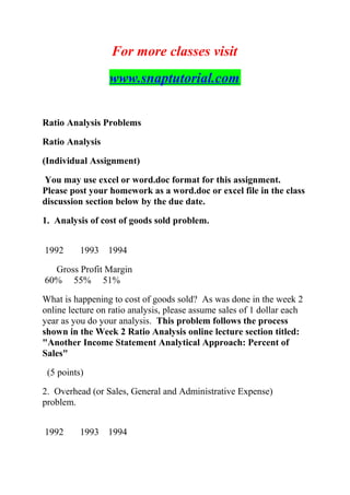 For more classes visit
www.snaptutorial.com
Ratio Analysis Problems
Ratio Analysis
(Individual Assignment)
You may use excel or word.doc format for this assignment.
Please post your homework as a word.doc or excel file in the class
discussion section below by the due date.
1. Analysis of cost of goods sold problem.
1992 1993 1994
Gross Profit Margin
60% 55% 51%
What is happening to cost of goods sold? As was done in the week 2
online lecture on ratio analysis, please assume sales of 1 dollar each
year as you do your analysis. This problem follows the process
shown in the Week 2 Ratio Analysis online lecture section titled:
"Another Income Statement Analytical Approach: Percent of
Sales"
(5 points)
2. Overhead (or Sales, General and Administrative Expense)
problem.
1992 1993 1994
 