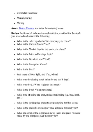 • Computer Hardware
• Manufacturing
• Mining
Access Yahoo Finance and enter the company name.
Review the financial information and statistics provided for the stock
you selected and answer the following:
• What is the ticker symbol of the company you chose?
• What is the Current Stock Price?
• What is the Market Cap for the stock you chose?
• What is the Price to Earnings Ratio?
• What is the Dividend and Yield?
• What is the Enterprise Value?
• What is the Beta?
• Was there a Stock Split, and if so, when?
• What was the closing stock price for the last 5 days?
• What was the 52 Week High for this stock?
• What is the Book Value per Share?
• What type of rating are analysts recommending (i.e. buy, hold,
etc.)?
• What is the target price analysts are predicting for this stock?
• What is the analyst's average revenue estimate for next year?
• What are some of the significant news items and press releases
made by the company over the last year?
 