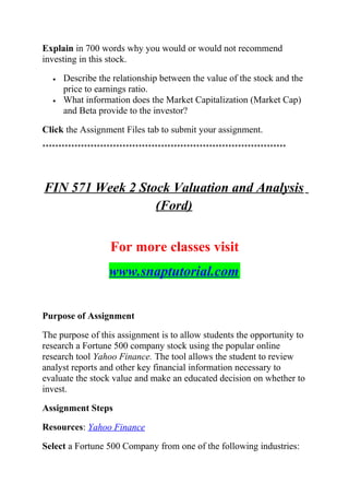 Explain in 700 words why you would or would not recommend
investing in this stock.
• Describe the relationship between the value of the stock and the
price to earnings ratio.
• What information does the Market Capitalization (Market Cap)
and Beta provide to the investor?
Click the Assignment Files tab to submit your assignment.
****************************************************************************
FIN 571 Week 2 Stock Valuation and Analysis
(Ford)
For more classes visit
www.snaptutorial.com
Purpose of Assignment
The purpose of this assignment is to allow students the opportunity to
research a Fortune 500 company stock using the popular online
research tool Yahoo Finance. The tool allows the student to review
analyst reports and other key financial information necessary to
evaluate the stock value and make an educated decision on whether to
invest.
Assignment Steps
Resources: Yahoo Finance
Select a Fortune 500 Company from one of the following industries:
 