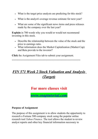 • What is the target price analysts are predicting for this stock?
• What is the analyst's average revenue estimate for next year?
• What are some of the significant news items and press releases
made by the company over the last year?
Explain in 700 words why you would or would not recommend
investing in this stock.
• Describe the relationship between the value of the stock and the
price to earnings ratio.
• What information does the Market Capitalization (Market Cap)
and Beta provide to the investor?
Click the Assignment Files tab to submit your assignment.
****************************************************************************
FIN 571 Week 2 Stock Valuation and Analysis
(Target)
For more classes visit
www.snaptutorial.com
Purpose of Assignment
The purpose of this assignment is to allow students the opportunity to
research a Fortune 500 company stock using the popular online
research tool Yahoo Finance. The tool allows the student to review
analyst reports and other key financial information necessary to
 
