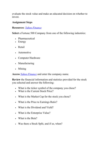 evaluate the stock value and make an educated decision on whether to
invest.
Assignment Steps
Resources: Yahoo Finance
Select a Fortune 500 Company from one of the following industries:
• Pharmaceutical
• Energy
• Retail
• Automotive
• Computer Hardware
• Manufacturing
• Mining
Access Yahoo Finance and enter the company name.
Review the financial information and statistics provided for the stock
you selected and answer the following:
• What is the ticker symbol of the company you chose?
• What is the Current Stock Price?
• What is the Market Cap for the stock you chose?
• What is the Price to Earnings Ratio?
• What is the Dividend and Yield?
• What is the Enterprise Value?
• What is the Beta?
• Was there a Stock Split, and if so, when?
 