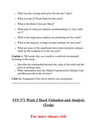 • What was the closing stock price for the last 5 days?
• What was the 52 Week High for this stock?
• What is the Book Value per Share?
• What type of rating are analysts recommending (i.e. buy, hold,
etc.)?
• What is the target price analysts are predicting for this stock?
• What is the analyst's average revenue estimate for next year?
• What are some of the significant news items and press releases
made by the company over the last year?
Explain in 700 words why you would or would not recommend
investing in this stock.
• Describe the relationship between the value of the stock and the
price to earnings ratio.
• What information does the Market Capitalization (Market Cap)
and Beta provide to the investor?
Click the Assignment Files tab to submit your assignment.
****************************************************************************
FIN 571 Week 2 Stock Valuation and Analysis
(Tesla)
For more classes visit
 