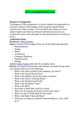 www.snaptutorial.com
Purpose of Assignment
The purpose of this assignment is to allow students the opportunity to
research a Fortune 500 company stock using the popular online
research tool Yahoo Finance. The tool allows the student to review
analyst reports and other key financial information necessary to
evaluate the stock value and make an educated decision on whether to
invest.
Assignment Steps
Resources: Yahoo Finance
Select a Fortune 500 Company from one of the following industries:
• Pharmaceutical
• Energy
• Retail
• Automotive
• Computer Hardware
• Manufacturing
• Mining
Access Yahoo Finance and enter the company name.
Review the financial information and statistics provided for the stock
you selected and answer the following:
• What is the ticker symbol of the company you chose?
• What is the Current Stock Price?
• What is the Market Cap for the stock you chose?
• What is the Price to Earnings Ratio?
• What is the Dividend and Yield?
• What is the Enterprise Value?
• What is the Beta?
• Was there a Stock Split, and if so, when?
• What was the closing stock price for the last 5 days?
• What was the 52 Week High for this stock?
• What is the Book Value per Share?
• What type of rating are analysts recommending (i.e. buy, hold,
etc.)?
 