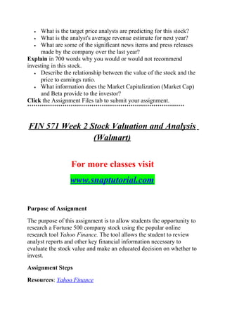 • What is the target price analysts are predicting for this stock?
• What is the analyst's average revenue estimate for next year?
• What are some of the significant news items and press releases
made by the company over the last year?
Explain in 700 words why you would or would not recommend
investing in this stock.
• Describe the relationship between the value of the stock and the
price to earnings ratio.
• What information does the Market Capitalization (Market Cap)
and Beta provide to the investor?
Click the Assignment Files tab to submit your assignment.
****************************************************************************
FIN 571 Week 2 Stock Valuation and Analysis
(Walmart)
For more classes visit
www.snaptutorial.com
Purpose of Assignment
The purpose of this assignment is to allow students the opportunity to
research a Fortune 500 company stock using the popular online
research tool Yahoo Finance. The tool allows the student to review
analyst reports and other key financial information necessary to
evaluate the stock value and make an educated decision on whether to
invest.
Assignment Steps
Resources: Yahoo Finance
 