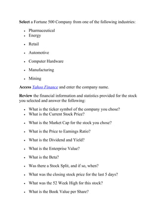Select a Fortune 500 Company from one of the following industries:
• Pharmaceutical
• Energy
• Retail
• Automotive
• Computer Hardware
• Manufacturing
• Mining
Access Yahoo Finance and enter the company name.
Review the financial information and statistics provided for the stock
you selected and answer the following:
• What is the ticker symbol of the company you chose?
• What is the Current Stock Price?
• What is the Market Cap for the stock you chose?
• What is the Price to Earnings Ratio?
• What is the Dividend and Yield?
• What is the Enterprise Value?
• What is the Beta?
• Was there a Stock Split, and if so, when?
• What was the closing stock price for the last 5 days?
• What was the 52 Week High for this stock?
• What is the Book Value per Share?
 
