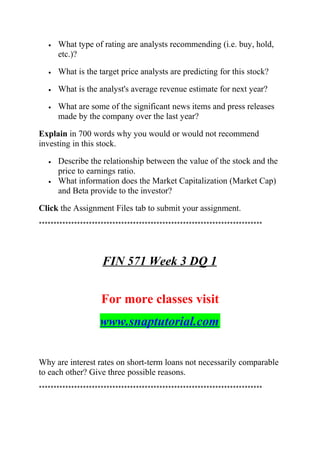 • What type of rating are analysts recommending (i.e. buy, hold,
etc.)?
• What is the target price analysts are predicting for this stock?
• What is the analyst's average revenue estimate for next year?
• What are some of the significant news items and press releases
made by the company over the last year?
Explain in 700 words why you would or would not recommend
investing in this stock.
• Describe the relationship between the value of the stock and the
price to earnings ratio.
• What information does the Market Capitalization (Market Cap)
and Beta provide to the investor?
Click the Assignment Files tab to submit your assignment.
****************************************************************************
FIN 571 Week 3 DQ 1
For more classes visit
www.snaptutorial.com
Why are interest rates on short-term loans not necessarily comparable
to each other? Give three possible reasons.
****************************************************************************
 