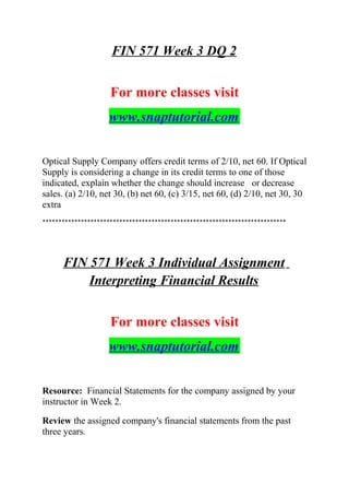 FIN 571 Week 3 DQ 2
For more classes visit
www.snaptutorial.com
Optical Supply Company offers credit terms of 2/10, net 60. If Optical
Supply is considering a change in its credit terms to one of those
indicated, explain whether the change should increase or decrease
sales. (a) 2/10, net 30, (b) net 60, (c) 3/15, net 60, (d) 2/10, net 30, 30
extra
****************************************************************************
FIN 571 Week 3 Individual Assignment
Interpreting Financial Results
For more classes visit
www.snaptutorial.com
Resource: Financial Statements for the company assigned by your
instructor in Week 2.
Review the assigned company's financial statements from the past
three years.
 