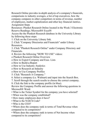 Research Online provides in-depth analysis of a company's financials,
comparisons to industry averages, a list of top executives, how the
company compares to other competitors in terms of revenue, number
of employees, market capitalization and other key financial metrics.
Assignment Steps
Resources: Plunket Research Online located in the Week 3 Electronic
Reserve Readings; Microsoft® Excel®
Access the the Plunkett Research database in the University Library
by following these steps:
1. Click on the University Library link.
2. Click "Company Directories and Financials" under Library
Resources.
3. Click "Plunkett Research Online" under Company Directory and
Financials.
4. Review the following "HOW TO USE" videos:
o Plunkett Research Online Overview
o How to Export Company and Exec. Lists
o How to Build-a-Report
o How to Use Industry Analytics
o How to Research an Industry
o How to Use Company Profiles
5. Click "Research A Company."
6. Select a company (i.e. Walmart) and input into the Search Box.
7. Scroll through the search results to choose the correct company.
8. Click the link to the company profile (in blue).
Review the Company Profile and answer the following questions in
Microsoft® Word:
• What is the Ticker Symbol for the company you have selected?
• When was the company established?
• How many employees does it have?
• What is the NAICS Code?
• Who is the CEO?
• Where does the company rank in terms of Total Revenue when
compared to its competitors?
• Where does the company rank in terms of Net Income when
compared to its competitors?
 