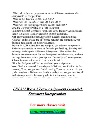 • Where does the company rank in terms of Return on Assets when
compared to its competitors?
• What is the Revenue in 2014 and 2015?
• What was the Gross Margin in 2014 and 2015?
• What was the Earnings per Share in 2014 and 2015?
Save the Company Profile as a PDF document.
Compare the 2015 Company Financials to the Industry Averages and
export the results into a Microsoft® Excel® document.
Add a new column in your Microsoft® Excel® document titled
"Change" and calculate the difference between the company's 2015
financial results and the industry averages.
Explain in 1,050 words how the company you selected compares to
the industry averages in terms of financial profitability, liquidity and
solvency, and why the difference is important. Also review the
financial statements over the last three years, and discuss any positive
and negative trends would you report to the company's management.
Submit the calculations as well as the explanation.
Click the Assignment Files tab to submit your assignment.
Note: Grades are awarded based upon individual contributions to the
Learning Team assignment. Each Learning Team member receives a
grade based upon his/her contributions to the team assignment. Not all
students may receive the same grade for the team assignment.
****************************************************************************
FIN 571 Week 3 Team Assignment Financial
Statement Interpretation
For more classes visit
www.snaptutorial.com
 