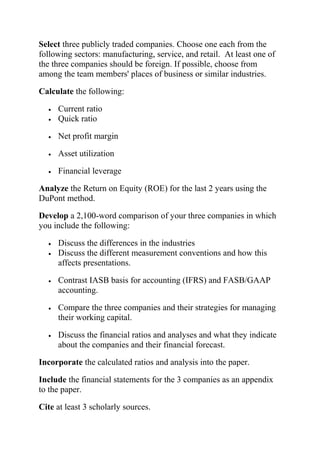 Select three publicly traded companies. Choose one each from the
following sectors: manufacturing, service, and retail. At least one of
the three companies should be foreign. If possible, choose from
among the team members' places of business or similar industries.
Calculate the following:
• Current ratio
• Quick ratio
• Net profit margin
• Asset utilization
• Financial leverage
Analyze the Return on Equity (ROE) for the last 2 years using the
DuPont method.
Develop a 2,100-word comparison of your three companies in which
you include the following:
• Discuss the differences in the industries
• Discuss the different measurement conventions and how this
affects presentations.
• Contrast IASB basis for accounting (IFRS) and FASB/GAAP
accounting.
• Compare the three companies and their strategies for managing
their working capital.
• Discuss the financial ratios and analyses and what they indicate
about the companies and their financial forecast.
Incorporate the calculated ratios and analysis into the paper.
Include the financial statements for the 3 companies as an appendix
to the paper.
Cite at least 3 scholarly sources.
 