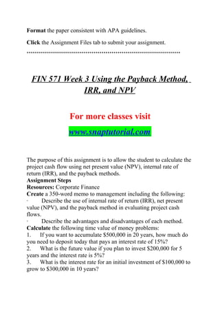 Format the paper consistent with APA guidelines.
Click the Assignment Files tab to submit your assignment.
****************************************************************************
FIN 571 Week 3 Using the Payback Method,
IRR, and NPV
For more classes visit
www.snaptutorial.com
The purpose of this assignment is to allow the student to calculate the
project cash flow using net present value (NPV), internal rate of
return (IRR), and the payback methods.
Assignment Steps
Resources: Corporate Finance
Create a 350-word memo to management including the following:
· Describe the use of internal rate of return (IRR), net present
value (NPV), and the payback method in evaluating project cash
flows.
· Describe the advantages and disadvantages of each method.
Calculate the following time value of money problems:
1. If you want to accumulate $500,000 in 20 years, how much do
you need to deposit today that pays an interest rate of 15%?
2. What is the future value if you plan to invest $200,000 for 5
years and the interest rate is 5%?
3. What is the interest rate for an initial investment of $100,000 to
grow to $300,000 in 10 years?
 