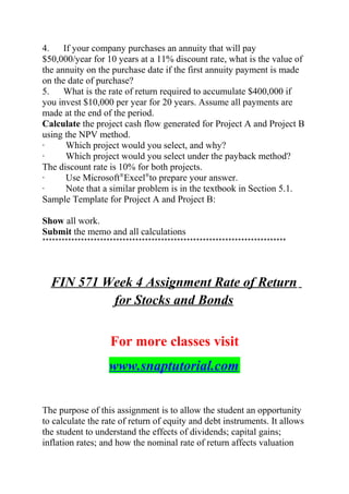 4. If your company purchases an annuity that will pay
$50,000/year for 10 years at a 11% discount rate, what is the value of
the annuity on the purchase date if the first annuity payment is made
on the date of purchase?
5. What is the rate of return required to accumulate $400,000 if
you invest $10,000 per year for 20 years. Assume all payments are
made at the end of the period.
Calculate the project cash flow generated for Project A and Project B
using the NPV method.
· Which project would you select, and why?
· Which project would you select under the payback method?
The discount rate is 10% for both projects.
· Use Microsoft®
Excel®
to prepare your answer.
· Note that a similar problem is in the textbook in Section 5.1.
Sample Template for Project A and Project B:
Show all work.
Submit the memo and all calculations
****************************************************************************
FIN 571 Week 4 Assignment Rate of Return
for Stocks and Bonds
For more classes visit
www.snaptutorial.com
The purpose of this assignment is to allow the student an opportunity
to calculate the rate of return of equity and debt instruments. It allows
the student to understand the effects of dividends; capital gains;
inflation rates; and how the nominal rate of return affects valuation
 
