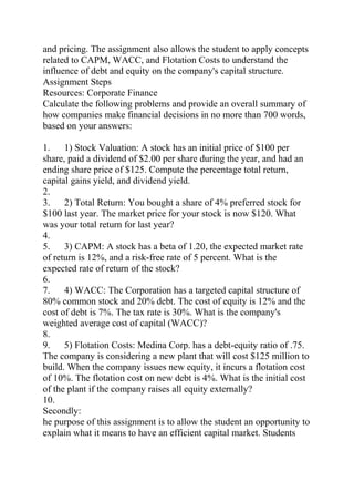 and pricing. The assignment also allows the student to apply concepts
related to CAPM, WACC, and Flotation Costs to understand the
influence of debt and equity on the company's capital structure.
Assignment Steps
Resources: Corporate Finance
Calculate the following problems and provide an overall summary of
how companies make financial decisions in no more than 700 words,
based on your answers:
1. 1) Stock Valuation: A stock has an initial price of $100 per
share, paid a dividend of $2.00 per share during the year, and had an
ending share price of $125. Compute the percentage total return,
capital gains yield, and dividend yield.
2.
3. 2) Total Return: You bought a share of 4% preferred stock for
$100 last year. The market price for your stock is now $120. What
was your total return for last year?
4.
5. 3) CAPM: A stock has a beta of 1.20, the expected market rate
of return is 12%, and a risk-free rate of 5 percent. What is the
expected rate of return of the stock?
6.
7. 4) WACC: The Corporation has a targeted capital structure of
80% common stock and 20% debt. The cost of equity is 12% and the
cost of debt is 7%. The tax rate is 30%. What is the company's
weighted average cost of capital (WACC)?
8.
9. 5) Flotation Costs: Medina Corp. has a debt-equity ratio of .75.
The company is considering a new plant that will cost $125 million to
build. When the company issues new equity, it incurs a flotation cost
of 10%. The flotation cost on new debt is 4%. What is the initial cost
of the plant if the company raises all equity externally?
10.
Secondly:
he purpose of this assignment is to allow the student an opportunity to
explain what it means to have an efficient capital market. Students
 