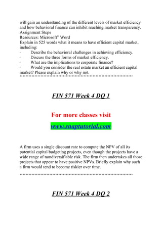 will gain an understanding of the different levels of market efficiency
and how behavioral finance can inhibit reaching market transparency.
Assignment Steps
Resources: Microsoft®
Word
Explain in 525 words what it means to have efficient capital market,
including:
· Describe the behavioral challenges in achieving efficiency.
· Discuss the three forms of market efficiency.
· What are the implications to corporate finance?
· Would you consider the real estate market an efficient capital
market? Please explain why or why not.
****************************************************************************
FIN 571 Week 4 DQ 1
For more classes visit
www.snaptutorial.com
A firm uses a single discount rate to compute the NPV of all its
potential capital budgeting projects, even though the projects have a
wide range of nondiversifiable risk. The firm then undertakes all those
projects that appear to have positive NPVs. Briefly explain why such
a firm would tend to become riskier over time.
****************************************************************************
FIN 571 Week 4 DQ 2
 