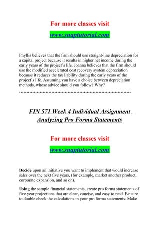 For more classes visit
www.snaptutorial.com
Phyllis believes that the firm should use straight-line depreciation for
a capital project because it results in higher net income during the
early years of the project’s life. Joanna believes that the firm should
use the modified accelerated cost recovery system depreciation
because it reduces the tax liability during the early years of the
project’s life. Assuming you have a choice between depreciation
methods, whose advice should you follow? Why?
****************************************************************************
FIN 571 Week 4 Individual Assignment
Analyzing Pro Forma Statements
For more classes visit
www.snaptutorial.com
Decide upon an initiative you want to implement that would increase
sales over the next five years, (for example, market another product,
corporate expansion, and so on).
Using the sample financial statements, create pro forma statements of
five year projections that are clear, concise, and easy to read. Be sure
to double check the calculations in your pro forma statements. Make
 
