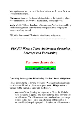 assumptions that support each line item increase or decrease for your
forecasted statements.
Discuss and interpret the financials in relation to the initiative. Make
recommendations on potential discretionary financing needs.
Write a 350 - 700 word analysis of the company's short term and long
term financing needs and determine strategies for the company to
manage working capital.
Click the Assignment Files tab to submit your assignment.
****************************************************************************
FIN 571 Week 4 Team Assignment Operating
Leverage and Forecasting
For more classes visit
www.snaptutorial.com
Operating Leverage and Forecasting Problems Team Assignment
Please complete the following problems. When calculating earnings
per share and PE ratios, please show your work. This problem is
similar to the examples shown in the lecture.
1. You manufacture hunting pack systems in China for 80 dollars
each, including shipping. The manufacturing costs only include
variable costs. Variable costs are not calculated as a percentage
of sales in this case. Sales are a function of the number of
packs sold and the price per pack. Likewise, variable costs are a
 