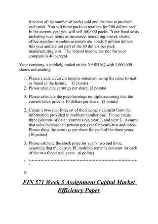 function of the number of packs sold and the cost to produce
each pack. You sell these packs to retailers for 200 dollars each.
In the current year you will sell 100,000 packs. Your fixed costs
including such items as insurance, marketing, travel, shows,
office supplies, warehouse rentals etc. totals 5 million dollars
this year and are not part of the 80 dollars per pack
manufacturing cost. The federal income tax rate for your
company is 40 percent.
Your company is publicly traded on the NASDAQ with 1,000,000
shares outstanding.
1. Please create a current income statement using the same format
as found in the lecture. (5 points)
2. Please calculate earnings per share. (2 points)
3. Please calculate the price/earnings multiple assuming that the
current stock price is 10 dollars per share. (2 points)
2. Create a two-year forecast of the income statement from the
information provided in problem number one. Please create
three columns of data: current year, year 2, and year 3. Assume
that sales increase ten percent per year for year's two and three.
Please show the earnings per share for each of the three years.
(10 points)
3. Please estimate the stock price for year's two and three,
assuming that the current PE multiple remains constant for each
of the two forecasted years. (6 points)
4. ***************************************************************************
*
5.
FIN 571 Week 5 Assignment Capital Market
Efficiency Paper
 
