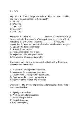 E. 8.06%
• Question 4 What is the present value of $6,811 to be received in
one year if the discount rate is 6.5 percent ?
A. $6,395.31
B. $7,253.72
C. $6,023.58
D. $6,643.29
E. $6,671.13
• Question 5 Under the____________ method, the underwriter buys
the securities for less than the offering price and accepts the risk of
not selling the issue, while under the _________ method, the
underwriter does not purchase the shares but merely acts as an agent.
A. Best efforts; firm commitment
B. Seasoned; unseasoned
C. Firm commitment; best efforts
D. Negotiated offer; competitive offer
E. Competitive offer; negotiated offer
Question 6 All else held constant, interest rate risk will increase
when the time to maturity:
A. Increase or the coupon rate increases.
B. Increase or the coupon rate decreases.
C. Decrease and the coupon rate equals zero.
D. Decrease or the coupon rate increases.
E. Decrease or the coupon rate decreases.
Question 7 The process of planning and managing a firm’s long-
term assets is called:
A. Agency cost analysis.
B. Working capital management.
C. Financial depreciation.
D. Capital structure.
E. Capital budgeting.
 
