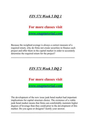 FIN 571 Week 5 DQ 1
For more classes visit
www.snaptutorial.com
Because the weighted average is always a correct measure of a
required return, why do firms not create securities to finance each
project and offer them in the capital market in order to accurately
determine the required return for the project?
****************************************************************************
FIN 571 Week 5 DQ 2
For more classes visit
www.snaptutorial.com
The development of the new issue junk bond market had important
implications for capital structure choice. The existence of a viable
junk bond market means that firms can comfortably maintain higher
degrees of leverage than they could prior to the development of this
market. Do you agree or disagree? Justify your answer.
****************************************************************************
 