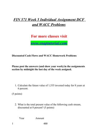 FIN 571 Week 5 Individual Assignment DCF
and WACC Problems
For more classes visit
www.snaptutorial.com
Discounted Cash Flows and WACC Homework Problems
Please post the answers (and show your work) in the assignments
section by midnight the last day of the week assigned.
1. Calculate the future value of 1,535 invested today for 8 years at
6 percent.
(5 points)
2. What is the total present value of the following cash stream,
discounted at 8 percent? (5 points)
Year Amount
1 400
 