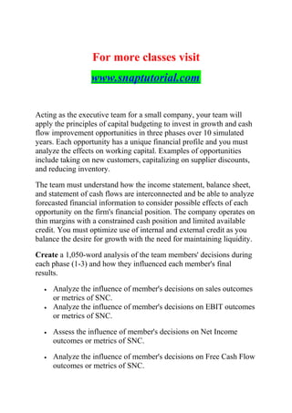 For more classes visit
www.snaptutorial.com
Acting as the executive team for a small company, your team will
apply the principles of capital budgeting to invest in growth and cash
flow improvement opportunities in three phases over 10 simulated
years. Each opportunity has a unique financial profile and you must
analyze the effects on working capital. Examples of opportunities
include taking on new customers, capitalizing on supplier discounts,
and reducing inventory.
The team must understand how the income statement, balance sheet,
and statement of cash flows are interconnected and be able to analyze
forecasted financial information to consider possible effects of each
opportunity on the firm's financial position. The company operates on
thin margins with a constrained cash position and limited available
credit. You must optimize use of internal and external credit as you
balance the desire for growth with the need for maintaining liquidity.
Create a 1,050-word analysis of the team members' decisions during
each phase (1-3) and how they influenced each member's final
results.
• Analyze the influence of member's decisions on sales outcomes
or metrics of SNC.
• Analyze the influence of member's decisions on EBIT outcomes
or metrics of SNC.
• Assess the influence of member's decisions on Net Income
outcomes or metrics of SNC.
• Analyze the influence of member's decisions on Free Cash Flow
outcomes or metrics of SNC.
 