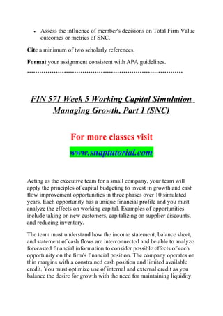 • Assess the influence of member's decisions on Total Firm Value
outcomes or metrics of SNC.
Cite a minimum of two scholarly references.
Format your assignment consistent with APA guidelines.
****************************************************************************
FIN 571 Week 5 Working Capital Simulation
Managing Growth, Part 1 (SNC)
For more classes visit
www.snaptutorial.com
Acting as the executive team for a small company, your team will
apply the principles of capital budgeting to invest in growth and cash
flow improvement opportunities in three phases over 10 simulated
years. Each opportunity has a unique financial profile and you must
analyze the effects on working capital. Examples of opportunities
include taking on new customers, capitalizing on supplier discounts,
and reducing inventory.
The team must understand how the income statement, balance sheet,
and statement of cash flows are interconnected and be able to analyze
forecasted financial information to consider possible effects of each
opportunity on the firm's financial position. The company operates on
thin margins with a constrained cash position and limited available
credit. You must optimize use of internal and external credit as you
balance the desire for growth with the need for maintaining liquidity.
 