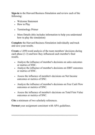 Sign-in to the Harvard Business Simulation and review each of the
following:
• Welcome Statement
• How to Play
• Terminology Primer
• More Details (this includes information to help you understand
how to play the simulation)
Complete the Harvard Business Simulation individually and track
and save your results.
Create a 1,050-word analysis of the team members' decisions during
each phase (1-3) and how they influenced each member's final
results.
• Analyze the influence of member's decisions on sales outcomes
or metrics of SNC.
• Analyze the influence of member's decisions on EBIT outcomes
or metrics of SNC.
• Assess the influence of member's decisions on Net Income
outcomes or metrics of SNC.
• Analyze the influence of member's decisions on Free Cash Flow
outcomes or metrics of SNC.
• Assess the influence of member's decisions on Total Firm Value
outcomes or metrics of SNC.
Cite a minimum of two scholarly references.
Format your assignment consistent with APA guidelines.
****************************************************************************
 