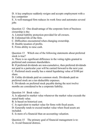 D. A key employee suddenly resigns and accepts employment with a
key competitor
E. A well-managed firm reduces its work force and automates several
jobs
Question 12 One disadvantage of the corporate form of business
ownership is the:
A. Limited liability protection provided for all owners.
B. Unlimited life of the firm.
C. Difficulties encountered when changing ownership.
D. Double taxation of profits.
E. Firms ability to raise cash.
Question 13 Which one of the following statements about preferred
stock is true?
A. There is no significant difference in the voting rights granted to
preferred and common shareholders.
B. If preferred dividends are non-cumulative, then preferred dividends
not paid in a particular year will be carried forward to the next year.
C. Preferred stock usually has a stated liquidating value of $100 per
share.
D. Unlike dividends paid on common stock. Dividends paid on
preferred stock are a tax-deductible expenses.
E. Dividends on preferred stock payable during the next twelve
months are considered to be a corporate liability.
Question 14 Book value :
A. Is adjusted to market value whenever the market value exceeds the
stated book value.
B. Is based on historical cost.
C. Is equivalent to market value for firms with fixed assets.
D. Generally tends to exceed market value when fixed assets are
included.
E. Is more of a financial than an accounting valuation.
Question 15 The primary goal of financial management is to:
A. Avoid financial distress.
 