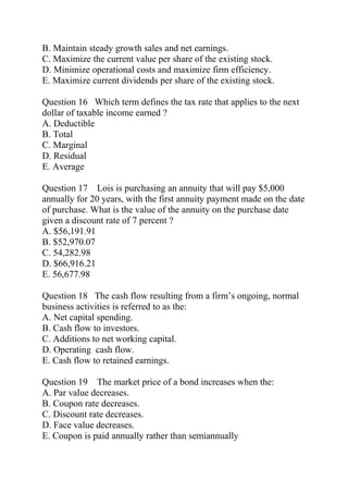 B. Maintain steady growth sales and net earnings.
C. Maximize the current value per share of the existing stock.
D. Minimize operational costs and maximize firm efficiency.
E. Maximize current dividends per share of the existing stock.
Question 16 Which term defines the tax rate that applies to the next
dollar of taxable income earned ?
A. Deductible
B. Total
C. Marginal
D. Residual
E. Average
Question 17 Lois is purchasing an annuity that will pay $5,000
annually for 20 years, with the first annuity payment made on the date
of purchase. What is the value of the annuity on the purchase date
given a discount rate of 7 percent ?
A. $56,191.91
B. $52,970.07
C. 54,282.98
D. $66,916.21
E. 56,677.98
Question 18 The cash flow resulting from a firm’s ongoing, normal
business activities is referred to as the:
A. Net capital spending.
B. Cash flow to investors.
C. Additions to net working capital.
D. Operating cash flow.
E. Cash flow to retained earnings.
Question 19 The market price of a bond increases when the:
A. Par value decreases.
B. Coupon rate decreases.
C. Discount rate decreases.
D. Face value decreases.
E. Coupon is paid annually rather than semiannually
 