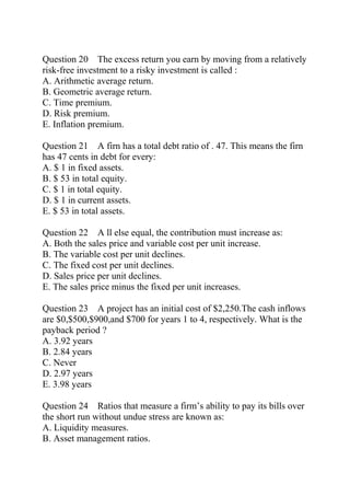 Question 20 The excess return you earn by moving from a relatively
risk-free investment to a risky investment is called :
A. Arithmetic average return.
B. Geometric average return.
C. Time premium.
D. Risk premium.
E. Inflation premium.
Question 21 A firn has a total debt ratio of . 47. This means the firn
has 47 cents in debt for every:
A. $ 1 in fixed assets.
B. $ 53 in total equity.
C. $ 1 in total equity.
D. $ 1 in current assets.
E. $ 53 in total assets.
Question 22 A ll else equal, the contribution must increase as:
A. Both the sales price and variable cost per unit increase.
B. The variable cost per unit declines.
C. The fixed cost per unit declines.
D. Sales price per unit declines.
E. The sales price minus the fixed per unit increases.
Question 23 A project has an initial cost of $2,250.The cash inflows
are $0,$500,$900,and $700 for years 1 to 4, respectively. What is the
payback period ?
A. 3.92 years
B. 2.84 years
C. Never
D. 2.97 years
E. 3.98 years
Question 24 Ratios that measure a firm’s ability to pay its bills over
the short run without undue stress are known as:
A. Liquidity measures.
B. Asset management ratios.
 