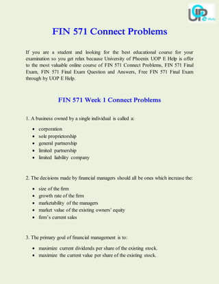 FIN 571 Connect Problems
If you are a student and looking for the best educational course for your
examination so you get relax because University of Phoenix UOP E Help is offer
to the most valuable online course of FIN 571 Connect Problems, FIN 571 Final
Exam, FIN 571 Final Exam Question and Answers, Free FIN 571 Final Exam
through by UOP E Help.
FIN 571 Week 1 Connect Problems
1. A business owned by a single individual is called a:
 corporation
 sole proprietorship
 general partnership
 limited partnership
 limited liability company
2. The decisions made by ﬁnancial managers should all be ones which increase the:
 size of the ﬁrm
 growth rate of the ﬁrm
 marketability of the managers
 market value of the existing owners' equity
 ﬁrm’s current sales
3. The primary goal of ﬁnancial management is to:
 maximize current dividends per share of the existing stock.
 maximize the current value per share of the existing stock.
 